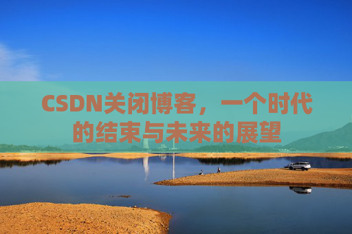 CSDN关闭博客，一个时代的结束与未来的展望